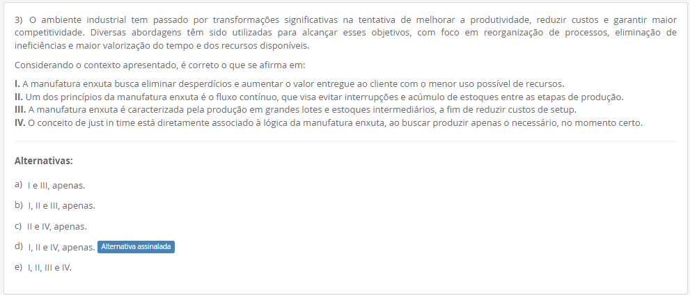 3) O ambiente industrial tem passado por transformações significativas na tentativa de melhorar a produtividade, reduzir custos e garantir maior competitividade. Diversas abordagens têm sido utilizadas para alcançar esses objetivos, com foco em reorganização de processos, eliminação de ineficiências e maior valorização do tempo e dos recursos disponíveis. Considerando o contexto apresentado, é correto o que se afirma em: I. A manufatura enxuta busca eliminar desperdícios e aumentar o valor entregue ao cliente com o menor uso possível de recursos. II. Um dos princípios da manufatura enxuta é o fluxo contínuo, que visa evitar interrupções e acúmulo de estoques entre as etapas de produção. III. A manufatura enxuta é caracterizada pela produção em grandes lotes e estoques intermediários, a fim de reduzir custos de setup. IV. O conceito de just in time está diretamente associado à lógica da manufatura enxuta, ao buscar produzir apenas o necessário, no momento certo. Alternativas: a) I e III, apenas. b) I, II e III, apenas. c) II e IV, apenas. d) I, II e IV, apenas. e) I, II, III e IV.