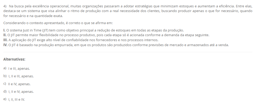 4) Na busca pela excelência operacional, muitas organizações passaram a adotar estratégias que minimizam estoques e aumentam a eficiência. Entre elas, destaca-se um sistema que visa alinhar o ritmo de produção com a real necessidade dos clientes, buscando produzir apenas o que for necessário, quando for necessário e na quantidade exata. Considerando o contexto apresentado, é correto o que se afirma em: I. O sistema Just in Time (JIT) tem como objetivo principal a redução de estoques em todas as etapas da produção. II. O JIT permite maior flexibilidade no processo produtivo, pois cada etapa só é acionada conforme a demanda da etapa seguinte. III. A aplicação do JIT exige alto nível de confiabilidade nos fornecedores e nos processos internos. IV. O JIT é baseado na produção empurrada, em que os produtos são produzidos conforme previsões de mercado e armazenados até a venda. Alternativas: a) I e III, apenas. b) I, II e III, apenas. c) II e IV, apenas. d) I, II e IV, apenas. e) I, II, III e IV.