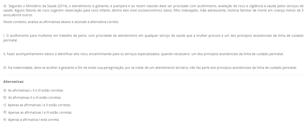 4) Segundo o Ministério da Saúde (2014), o atendimento à gestante, à puérpera e ao recém nascido deve ser priorizado com acolhimento, avaliação de risco e vigilância à saúde pelos serviços de saúde. Alguns fatores de risco sugerem observação para risco infantil, dentre eles nível socioeconômico baixo, filho indesejado, mãe adolescente, história familiar de morte em criança menor de 5 anos,dentre outros. Neste contexto, analise as afirmativas abaixo e assinale a alternativa correta: I. O acolhimento para mulheres em trabalho de parto, com prioridade de atendimento em qualquer serviço de saúde que a mulher procure é um dos princípios assistenciais da linha de cuidado perinatal. II. Fazer acompanhamento básico e identificar alto risco, encaminhando para os serviços especializados, quando necessário um dos princípios assistenciais da linha de cuidado perinatal. III. Na maternidade, deve-se acolher a gestante a fim de evitar sua peregrinação, por se tratar de um atendimento terciário, não faz parte dos princípios assistenciais da linha de cuidado perinatal. Alternativas: a) As afirmativas I, II e III estão corretas. b) As afirmativas II e III estão corretas. c) Apenas as afirmativas I e II estão corretas. d) Apenas as afirmativas I e III estão corretas. e) Apenas a afirmativa I está correta.