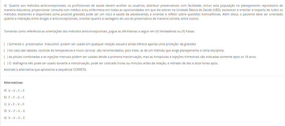 4) Quanto aos métodos anticoncepcionais, os profissionais de saúde devem acolher os usuários, distribuir preservativos com facilidade, incluir esta população no planejamento reprodutivo de maneira educativa, proporcionar consulta com médico e/ou enfermeira em todas as oportunidades em que ele estiver na Unidade Básica de Saúde (UBS), esclarecer e orientar a respeito de todos os métodos existentes e disponíveis (uma possível gravidez pode ser um risco à saúde da adolescente), e orientar e refletir sobre questões homoafetivas. Além disso, o paciente deve ser orientado quanto a interação entre drogas e anticoncepcionais, orientar quanto a vantagens do uso do preservativo de maneira correta, entre outros. Tomando como referência as orientações dos métodos anticoncepcionais, julgue as afirmativas a seguir em (V) Verdadeiras ou (F) Falsas. ( ) Somente o preservativo masculino podem ser usado em qualquer relação sexual e ainda oferece apenas uma proteção: da gravidez ( ) No caso das tabelas, controle de temperatura e muco cervical são recomendados, pois trata- se de um método que exige planejamento e certa disciplina. ( ) As pílulas combinadas e as injeções mensais podem ser usadas desde a primeira menstruação, mas as minipílulas e injeções trimestrais são indicadas somente após os 16 anos. ( ) O diafragma não pode ser usado durante a menstruação, pode ser colocado horas ou minutos antes da relação, e retirado de dez a doze horas após. Assinale a alternativa que apresenta a sequência CORRETA. Alternativas: a) V – V – F – F. b) F – F – V – F. c) V – F – V – F. d) V – F – V – V. e) V – V – V – F.