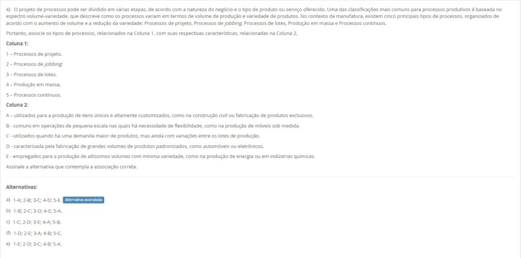 4)No contexto da manufatura, existem cinco principais tipos de processos (volume↑ / variedade↓): Processos de projeto, jobbing, lotes, produção em massa, contínuos. Associe: Coluna 1 1 – Processos de projeto. 2 – Processos de jobbing. 3 – Processos de lotes. 4 – Produção em massa. 5 – Processos contínuos. Coluna 2 A – Itens únicos e altamente customizados (construção civil, produto exclusivo). B – Pequena escala e alta flexibilidade (ex.: móveis sob medida). C – Demanda maior, ainda com variações entre lotes. D – Grandes volumes padronizados (automóveis, eletrônicos). E – Volumíssimos e mínima variedade (energia, química). Alternativas: a) 1-A; 2-B; 3-C; 4-D; 5-E. b) 1-B; 2-C; 3-D; 4-E; 5-A. c) 1-C; 2-D; 3-E; 4-A; 5-B. d) 1-D; 2-E; 3-A; 4-B; 5-C. e) 1-E; 2-D; 3-C; 4-B; 5-A.