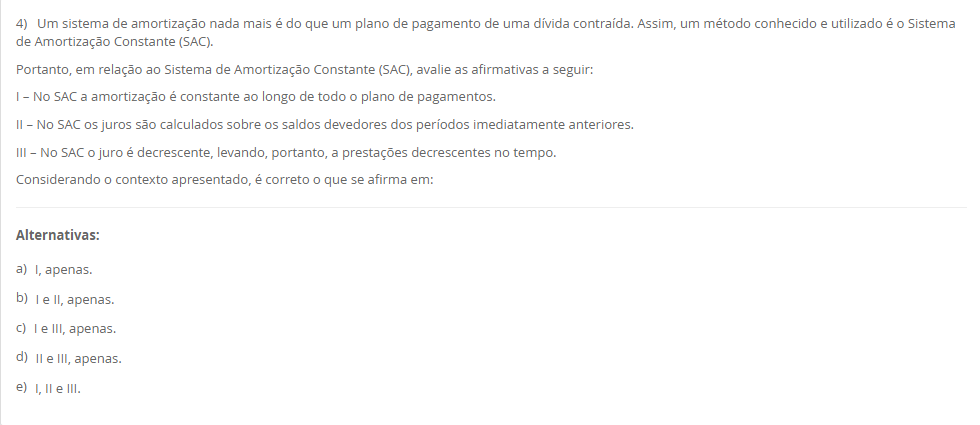 4) Um sistema de amortização nada mais é do que um plano de pagamento de uma dívida contraída. Assim, um método conhecido e utilizado é o Sistema de Amortização Constante (SAC). Portanto, em relação ao Sistema de Amortização Constante (SAC), avalie as afirmativas a seguir: I – No SAC a amortização é constante ao longo de todo o plano de pagamentos. II – No SAC os juros são calculados sobre os saldos devedores dos períodos imediatamente anteriores. III – No SAC o juro é decrescente, levando, portanto, a prestações decrescentes no tempo. Considerando o contexto apresentado, é correto o que se afirma em: Alternativas: a) I, apenas. b) I e II, apenas. c) I e III, apenas. d) II e III, apenas. e) I, II e III.