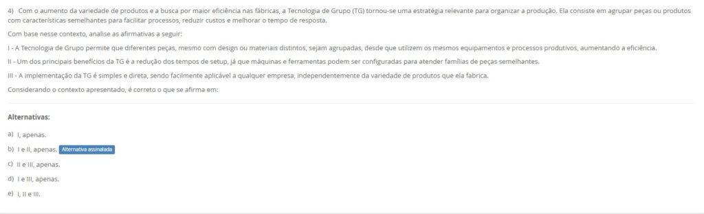 4)Com mais variedade e busca por eficiência, a Tecnologia de Grupo (TG) agrupa peças com características semelhantes para facilitar processos, reduzir custos e melhorar o tempo de resposta. Avalie:
I – A TG permite agrupar peças diferentes (desenho/material) que usam os mesmos equipamentos e processos, aumentando a eficiência.
II – Um benefício chave é a redução de tempos de setup, pois máquinas e ferramentas ficam configuradas para famílias de peças semelhantes.
III – A implementação da TG é simples e direta, aplicável facilmente a qualquer empresa, independentemente da variedade produzida.
Alternativas
a) I, apenas.
b) I e II, apenas.
c) II e III, apenas.
d) I e III, apenas.
e) I, II e III.
