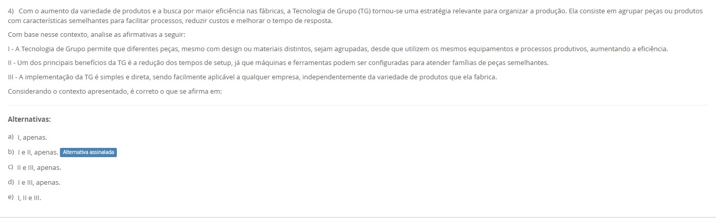 4)Com mais variedade e busca por eficiência, a Tecnologia de Grupo (TG) agrupa peças com características semelhantes para facilitar processos, reduzir custos e melhorar o tempo de resposta. Avalie: I – A TG permite agrupar peças diferentes (desenho/material) que usam os mesmos equipamentos e processos, aumentando a eficiência. II – Um benefício chave é a redução de tempos de setup, pois máquinas e ferramentas ficam configuradas para famílias de peças semelhantes. III – A implementação da TG é simples e direta, aplicável facilmente a qualquer empresa, independentemente da variedade produzida. Alternativas a) I, apenas. b) I e II, apenas. c) II e III, apenas. d) I e III, apenas. e) I, II e III.