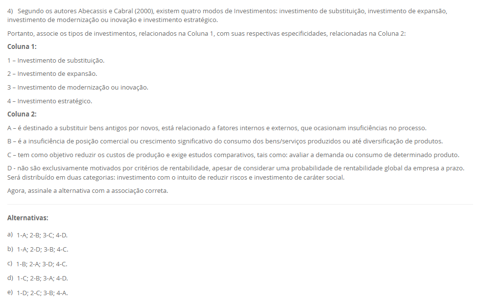 4) Segundo os autores Abecassis e Cabral (2000), existem quatro modos de Investimentos: investimento de substituição, investimento de expansão, investimento de modernização ou inovação e investimento estratégico. Portanto, associe os tipos de investimentos, relacionados na Coluna 1, com suas respectivas especificidades, relacionadas na Coluna 2: Coluna 1: 1 – Investimento de substituição. 2 – Investimento de expansão. 3 – Investimento de modernização ou inovação. 4 – Investimento estratégico. Coluna 2: A – é destinado a substituir bens antigos por novos, está relacionado a fatores internos e externos, que ocasionam insuficiências no processo. B – é a insuficiência de posição comercial ou crescimento significativo do consumo dos bens/serviços produzidos ou até diversificação de produtos. C – tem como objetivo reduzir os custos de produção e exige estudos comparativos, tais como: avaliar a demanda ou consumo de determinado produto. D - não são exclusivamente motivados por critérios de rentabilidade, apesar de considerar uma probabilidade de rentabilidade global da empresa a prazo. Será distribuído em duas categorias: investimento com o intuito de reduzir riscos e investimento de caráter social. Agora, assinale a alternativa com a associação correta. Alternativas: a) 1-A; 2-B; 3-C; 4-D. b) 1-A; 2-D; 3-B; 4-C. c) 1-B; 2-A; 3-D; 4-C. d) 1-C; 2-B; 3-A; 4-D. e) 1-D; 2-C; 3-B; 4-A.
