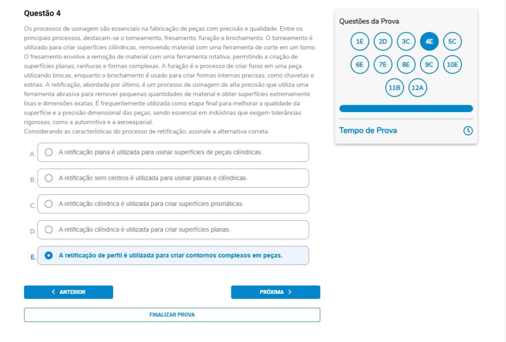 Questão 4
Os processos de usinagem são essenciais na fabricação de peças com precisão e qualidade. Entre os principais processos, destacam-se o torneamento, fresamento, furação e brochamento. O torneamento é utilizado para criar superfícies cilíndricas, removendo material com uma ferramenta de corte em um torno. O fresamento envolve a remoção de material com uma ferramenta rotativa, permitindo a criação de superfícies planas, ranhuras e formas complexas. A furação é o processo de criar furos em uma peça utilizando brocas, enquanto o brochamento é usado para criar formas internas precisas, como chavetas e estrias. A retificação, abordada por último, é um processo de usinagem de alta precisão que utiliza uma ferramenta abrasiva para remover pequenas quantidades de material e obter superfícies extremamente lisas e dimensões exatas. É frequentemente utilizada como etapa final para melhorar a qualidade da superfície e a precisão dimensional das peças, sendo essencial em indústrias que exigem tolerâncias rigorosas, como a automotiva e a aeroespacial.
Considerando as características do processo de retificação, assinale a alternativa correta.

Alternativas
A) A retificação plana é utilizada para usinar superfícies de peças cilíndricas.
B) A retificação sem centros é utilizada para usinar planas e cilíndricas.
C) A retificação cilíndrica é utilizada para criar superfícies prismáticas.
D) A retificação cilíndrica é utilizada para criar superfícies planas.
E) A retificação de perfil é utilizada para criar contornos complexos em peças.