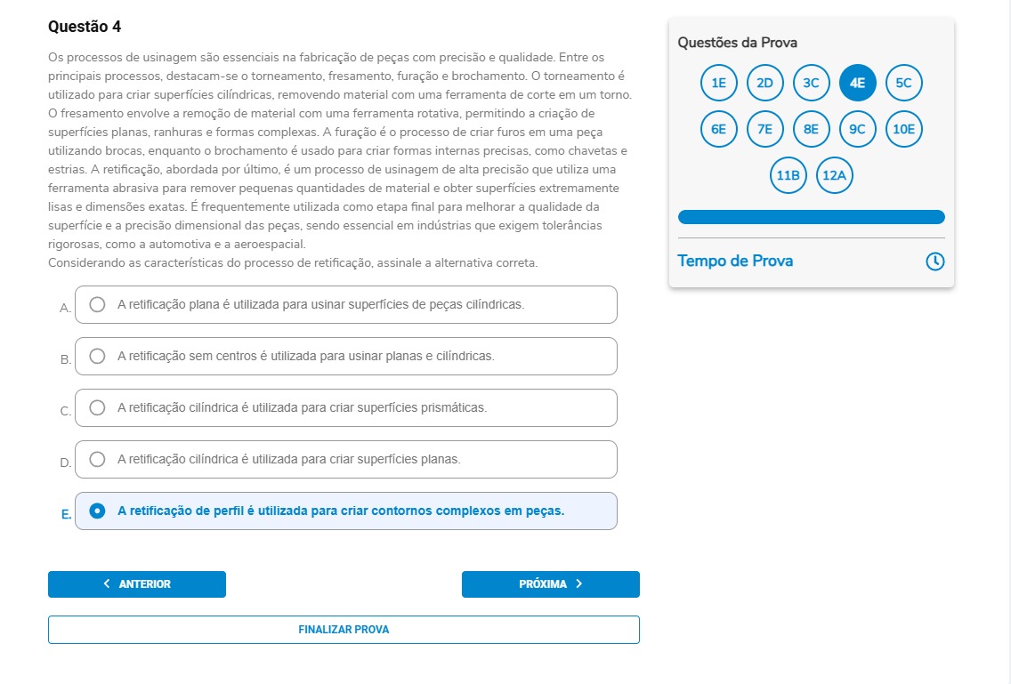 Questão 4 Os processos de usinagem são essenciais na fabricação de peças com precisão e qualidade. Entre os principais processos, destacam-se o torneamento, fresamento, furação e brochamento. O torneamento é utilizado para criar superfícies cilíndricas, removendo material com uma ferramenta de corte em um torno. O fresamento envolve a remoção de material com uma ferramenta rotativa, permitindo a criação de superfícies planas, ranhuras e formas complexas. A furação é o processo de criar furos em uma peça utilizando brocas, enquanto o brochamento é usado para criar formas internas precisas, como chavetas e estrias. A retificação, abordada por último, é um processo de usinagem de alta precisão que utiliza uma ferramenta abrasiva para remover pequenas quantidades de material e obter superfícies extremamente lisas e dimensões exatas. É frequentemente utilizada como etapa final para melhorar a qualidade da superfície e a precisão dimensional das peças, sendo essencial em indústrias que exigem tolerâncias rigorosas, como a automotiva e a aeroespacial. Considerando as características do processo de retificação, assinale a alternativa correta. Alternativas A) A retificação plana é utilizada para usinar superfícies de peças cilíndricas. B) A retificação sem centros é utilizada para usinar planas e cilíndricas. C) A retificação cilíndrica é utilizada para criar superfícies prismáticas. D) A retificação cilíndrica é utilizada para criar superfícies planas. E) A retificação de perfil é utilizada para criar contornos complexos em peças.