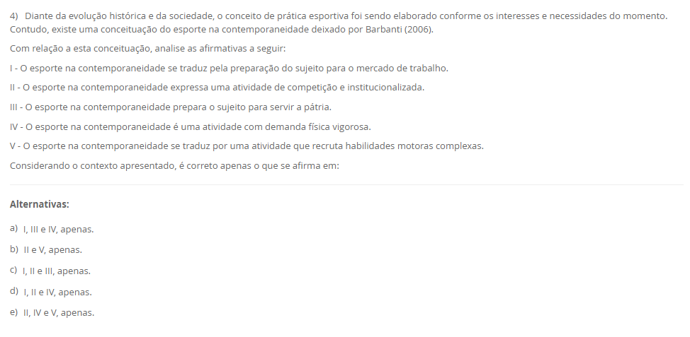 4) Diante da evolução histórica e da sociedade, o conceito de prática esportiva foi sendo elaborado conforme os interesses e necessidades do momento. Contudo, existe uma conceituação do esporte na contemporaneidade deixado por Barbanti (2006). Com relação a esta conceituação, analise as afirmativas a seguir: I - O esporte na contemporaneidade se traduz pela preparação do sujeito para o mercado de trabalho. II - O esporte na contemporaneidade expressa uma atividade de competição e institucionalizada. III - O esporte na contemporaneidade prepara o sujeito para servir a pátria. IV - O esporte na contemporaneidade é uma atividade com demanda física vigorosa. V - O esporte na contemporaneidade se traduz por uma atividade que recruta habilidades motoras complexas. Considerando o contexto apresentado, é correto apenas o que se afirma em: Alternativas: a) I, III e IV, apenas. b) II e V, apenas. c) I, II e III, apenas. d) I, II e IV, apenas. e) II, IV e V, apenas.