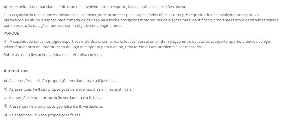 4) A respeito das capacidades táticas no desenvolvimento do esporte, leia e analise as asserções abaixo: I – A organização nos esportes individuais e coletivos, pode acontecer pelas capacidades táticas como pré-requisito do desenvolvimento esportivo, oferecendo ao aluno o espaço para tomada de decisão na escolha dos gestos motores, meios e ações para identificar o problema tático e os sistemas táticos para a execução de ações motoras com o objetivo de atingir a meta. PORQUE II – A capacidade tática nos jogos esportivos individuais, como nos coletivos, possui uma inter-relação entre os fatores espaço-tempo-bola-peteca-colega-adversário dentro de uma situação do jogo que aponta para o aluno, uma tarefa ou um problema a ser resolvido. Sobre as asserções acima, assinale a alternativa correta: Alternativas: a) As asserções I e II são proposições verdadeiras e a II justifica a I. b) As asserções I e II são proposições verdadeiras, mas a II não justifica a I. c) A asserção I é uma proposição verdadeira e a II, falsa. d) A asserção I é uma proposição falsa e a II, verdadeira. e) As asserções I e II são proposições falsas.