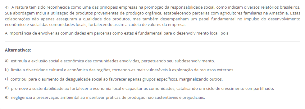 4) A Natura tem sido reconhecida como uma das principais empresas na promoção da responsabilidade social, como indicam diversos relatórios brasileiros. Sua abordagem inclui a utilização de produtos provenientes de produção orgânica, estabelecendo parcerias com agricultores familiares na Amazônia. Essas colaborações não apenas asseguram a qualidade dos produtos, mas também desempenham um papel fundamental no impulso do desenvolvimento econômico e social das comunidades locais, fortalecendo assim a cadeia de valores da empresa. A importância de envolver as comunidades em parcerias como estas é fundamental para o desenvolvimento local, pois Alternativas: a) estimula a exclusão social e econômica das comunidades envolvidas, perpetuando seu subdesenvolvimento. b) limita a diversidade cultural e econômica das regiões, tornando-as mais vulneráveis à exploração de recursos externos. c) contribui para o aumento da desigualdade social ao favorecer apenas grupos específicos, marginalizando outros. d) promove a sustentabilidade ao fortalecer a economia local e capacitar as comunidades, catalisando um ciclo de crescimento compartilhado. e) negligencia a preservação ambiental ao incentivar práticas de produção não sustentáveis e prejudiciais.