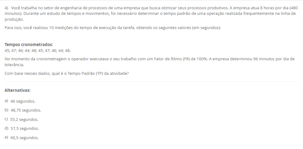 4) Você trabalha no setor de engenharia de processos de uma empresa que busca otimizar seus processos produtivos. A empresa atua 8 horas por dia (480 minutos). Durante um estudo de tempos e movimentos, foi necessário determinar o tempo padrão de uma operação realizada frequentemente na linha de produção. Para isso, você realizou 10 medições do tempo de execução da tarefa, obtendo os seguintes valores (em segundos): Tempos cronometrados: 45; 47; 46; 44; 48; 45; 47; 46; 44; 48.No momento da cronometragem o operador executava o seu trabalho com um Fator de Ritmo (FR) de 100%. A empresa determinou 96 minutos por dia de tolerância.Com base nesses dados, qual é o Tempo Padrão (TP) da atividade? Alternativas: a) 46 segundos. b) 48,75 segundos. c) 55,2 segundos. d) 57,5 segundos. e) 60,5 segundos.