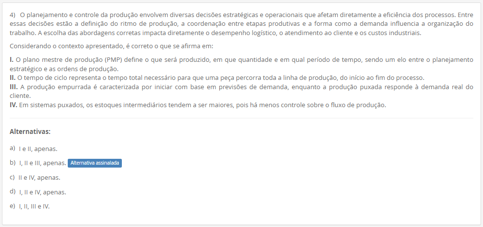 4) O planejamento e controle da produção envolvem diversas decisões estratégicas e operacionais que afetam diretamente a eficiência dos processos. Entre essas decisões estão a definição do ritmo de produção, a coordenação entre etapas produtivas e a forma como a demanda influencia a organização do trabalho. A escolha das abordagens corretas impacta diretamente o desempenho logístico, o atendimento ao cliente e os custos industriais. Considerando o contexto apresentado, é correto o que se afirma em: I. O plano mestre de produção (PMP) define o que será produzido, em que quantidade e em qual período de tempo, sendo um elo entre o planejamento estratégico e as ordens de produção. II. O tempo de ciclo representa o tempo total necessário para que uma peça percorra toda a linha de produção, do início ao fim do processo. III. A produção empurrada é caracterizada por iniciar com base em previsões de demanda, enquanto a produção puxada responde à demanda real do cliente. IV. Em sistemas puxados, os estoques intermediários tendem a ser maiores, pois há menos controle sobre o fluxo de produção. Alternativas: a) I e II, apenas. b) I, II e III, apenas. c) II e IV, apenas. d) I, II e IV, apenas. e) I, II, III e IV.
