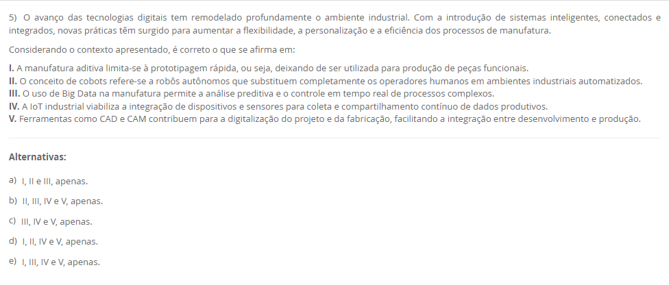 5) O avanço das tecnologias digitais tem remodelado profundamente o ambiente industrial. Com a introdução de sistemas inteligentes, conectados e integrados, novas práticas têm surgido para aumentar a flexibilidade, a personalização e a eficiência dos processos de manufatura. Considerando o contexto apresentado, é correto o que se afirma em: I. A manufatura aditiva limita-se à prototipagem rápida, ou seja, deixando de ser utilizada para produção de peças funcionais. II. O conceito de cobots refere-se a robôs autônomos que substituem completamente os operadores humanos em ambientes industriais automatizados. III. O uso de Big Data na manufatura permite a análise preditiva e o controle em tempo real de processos complexos. IV. A IoT industrial viabiliza a integração de dispositivos e sensores para coleta e compartilhamento contínuo de dados produtivos. V. Ferramentas como CAD e CAM contribuem para a digitalização do projeto e da fabricação, facilitando a integração entre desenvolvimento e produção. Alternativas: a) I, II e III, apenas. b) II, III, IV e V, apenas. c) III, IV e V, apenas. d) I, II, IV e V, apenas. e) I, III, IV e V, apenas.