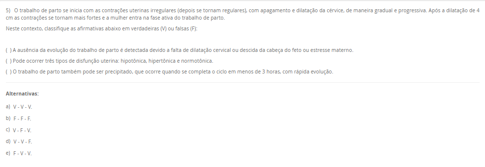 5) O trabalho de parto se inicia com as contrações uterinas irregulares (depois se tornam regulares), com apagamento e dilatação da cérvice, de maneira gradual e progressiva. Após a dilatação de 4 cm as contrações se tornam mais fortes e a mulher entra na fase ativa do trabalho de parto. Neste contexto, classifique as afirmativas abaixo em verdadeiras (V) ou falsas (F): ( ) A ausência da evolução do trabalho de parto é detectada devido a falta de dilatação cervical ou descida da cabeça do feto ou estresse materno. ( ) Pode ocorrer três tipos de disfunção uterina: hipotônica, hipertônica e normotônica. ( ) O trabalho de parto também pode ser precipitado, que ocorre quando se completa o ciclo em menos de 3 horas, com rápida evolução. Alternativas: a) V - V - V. b) F - F - F. c) V - F - V. d) V - V - F. e) F - V - V.