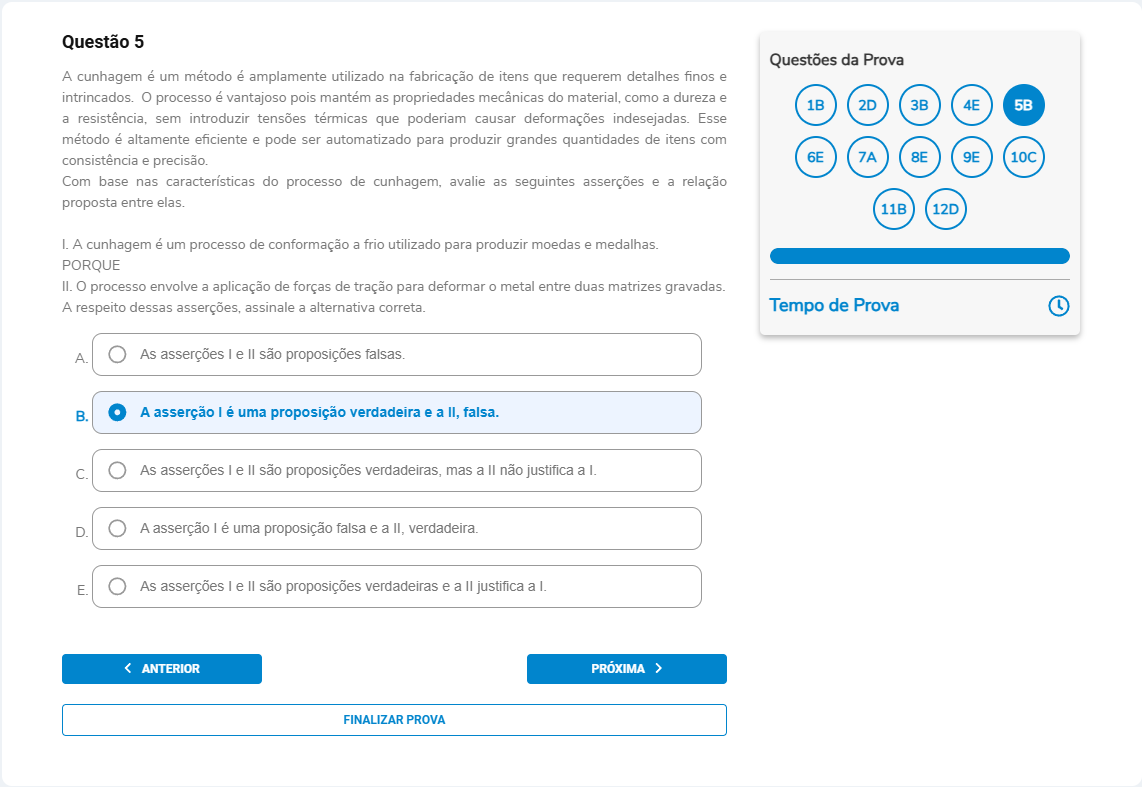 Questão 5 A cunhagem é um método amplamente utilizado na fabricação de itens com detalhes finos e intrincados […] I. A cunhagem é um processo de conformação a frio utilizado para produzir moedas e medalhas. PORQUE II. O processo envolve a aplicação de forças de tração para deformar o metal entre duas matrizes gravadas. A respeito dessas asserções, assinale a alternativa correta. A. I e II são proposições falsas. B. A asserção I é verdadeira e a II, falsa. C. I e II são verdadeiras, mas a II não justifica a I. D. I é falsa e a II, verdadeira. E. I e II são verdadeiras e a II justifica a I.