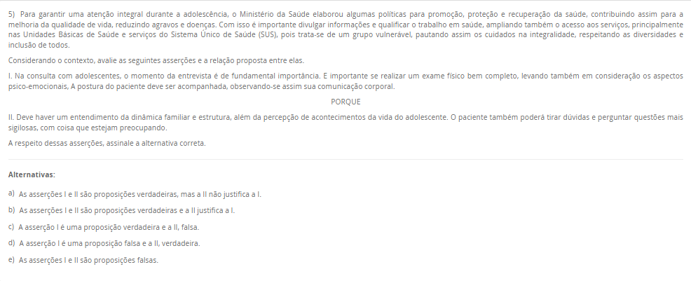5) Para garantir uma atenção integral durante a adolescência, o Ministério da Saúde elaborou algumas políticas para promoção, proteção e recuperação da saúde, contribuindo assim para a melhoria da qualidade de vida, reduzindo agravos e doenças. Com isso é importante divulgar informações e qualificar o trabalho em saúde, ampliando também o acesso aos serviços, principalmente nas Unidades Básicas de Saúde e serviços do Sistema Único de Saúde (SUS), pois trata-se de um grupo vulnerável, pautando assim os cuidados na integralidade, respeitando as diversidades e inclusão de todos. Considerando o contexto, avalie as seguintes asserções e a relação proposta entre elas. I. Na consulta com adolescentes, o momento da entrevista é de fundamental importância. E importante se realizar um exame físico bem completo, levando também em consideração os aspectos psico-emocionais, A postura do paciente deve ser acompanhada, observando-se assim sua comunicação corporal.PORQUE II. Deve haver um entendimento da dinâmica familiar e estrutura, além da percepção de acontecimentos da vida do adolescente. O paciente também poderá tirar dúvidas e perguntar questões mais sigilosas, com coisa que estejam preocupando.A respeito dessas asserções, assinale a alternativa correta. Alternativas: a) As asserções I e II são proposições verdadeiras, mas a II não justifica a I. b) As asserções I e II são proposições verdadeiras e a II justifica a I. c) A asserção I é uma proposição verdadeira e a II, falsa. d) A asserção I é uma proposição falsa e a II, verdadeira. e) As asserções I e II são proposições falsas.