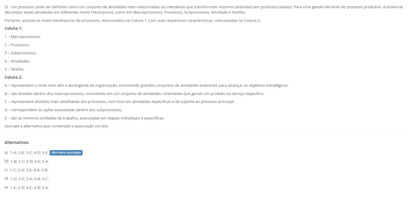 5)Um processo pode ser decomposto em Macroprocessos → Processos → Subprocessos → Atividades → Tarefas. Associe: Coluna 1 1 – Macroprocessos. 2 – Processos. 3 – Subprocessos. 4 – Atividades. 5 – Tarefas. Coluna 2 A – Nível mais alto e abrangente; grandes conjuntos alinhados à estratégia. B – Conjuntos de atividades que geram um produto/serviço dentro do macroprocesso. C – Divisões mais detalhadas dos processos; dão suporte ao principal. D – Ações executadas dentro dos subprocessos. E – Menores unidades de trabalho, etapas específicas. Alternativas: a) 1-A; 2-B; 3-C; 4-D; 5-E. b) 1-B; 2-C; 3-D; 4-E; 5-A. c) 1-C; 2-D; 3-E; 4-A; 5-B. d) 1-D; 2-E; 3-A; 4-B; 5-C. e) 1-E; 2-D; 3-C; 4-B; 5-A.