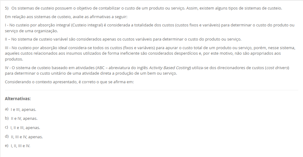 5) Os sistemas de custeio possuem o objetivo de contabilizar o custo de um produto ou serviço. Assim, existem alguns tipos de sistemas de custeio. Em relação aos sistemas de custeio, avalie as afirmativas a seguir: I - No custeio por absorção integral (Custeio integral) é considerada a totalidade dos custos (custos fixos e variáveis) para determinar o custo do produto ou serviço de uma organização. II – No sistema de custeio variável são considerados apenas os custos variáveis para determinar o custo do produto ou serviço. III - No custeio por absorção ideal considera-se todos os custos (fixos e variáveis) para apurar o custo total de um produto ou serviço, porém, nesse sistema, aqueles custos relacionados aos insumos utilizados de forma ineficiente são considerados desperdícios e, por este motivo, não são apropriados aos produtos. IV - O sistema de custeio baseado em atividades (ABC – abreviatura do inglês Activity Based Costing) utiliza-se dos direcionadores de custos (cost drivers) para determinar o custo unitário de uma atividade direta a produção de um bem ou serviço. Considerando o contexto apresentado, é correto o que se afirma em: Alternativas: a) I e III, apenas. b) II e IV, apenas. c) I, II e III, apenas. d) II, III e IV, apenas. e) I, II, III e IV.