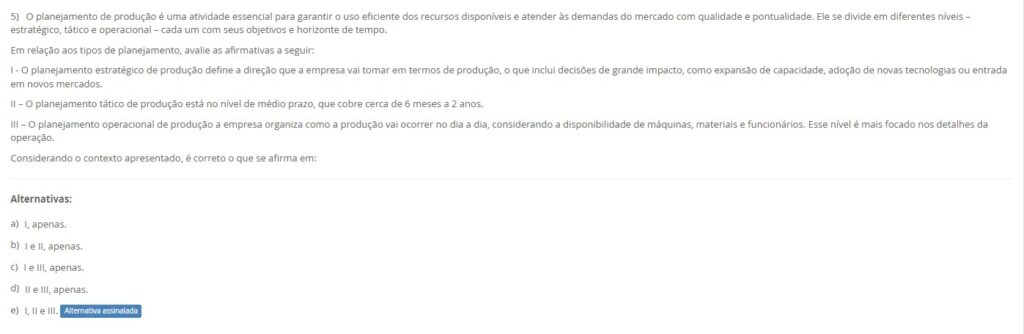 5)O planejamento de produção divide-se em estratégico (longo prazo), tático (médio prazo) e operacional (curto prazo). Avalie:
I – O estratégico define a direção: expansão de capacidade, novas tecnologias e entrada em mercados.
II – O tático cobre o médio prazo (≈ 6 a 24 meses).
III – O operacional organiza o dia a dia: sequenciamento, alocação de máquinas, materiais e pessoas.
Alternativas
a) I, apenas.
b) I e II, apenas.
c) I e III, apenas.
d) II e III, apenas.
e) I, II e III.
