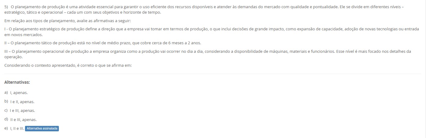 5)O planejamento de produção divide-se em estratégico (longo prazo), tático (médio prazo) e operacional (curto prazo). Avalie: I – O estratégico define a direção: expansão de capacidade, novas tecnologias e entrada em mercados. II – O tático cobre o médio prazo (≈ 6 a 24 meses). III – O operacional organiza o dia a dia: sequenciamento, alocação de máquinas, materiais e pessoas. Alternativas a) I, apenas. b) I e II, apenas. c) I e III, apenas. d) II e III, apenas. e) I, II e III.