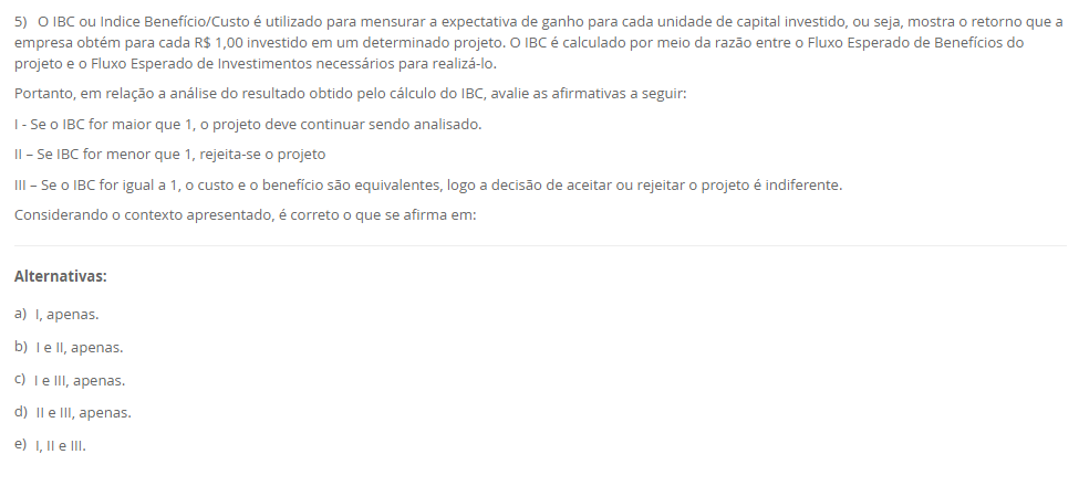 5) O IBC ou Indice Benefício/Custo é utilizado para mensurar a expectativa de ganho para cada unidade de capital investido, ou seja, mostra o retorno que a empresa obtém para cada R$ 1,00 investido em um determinado projeto. O IBC é calculado por meio da razão entre o Fluxo Esperado de Benefícios do projeto e o Fluxo Esperado de Investimentos necessários para realizá-lo. Portanto, em relação a análise do resultado obtido pelo cálculo do IBC, avalie as afirmativas a seguir: I - Se o IBC for maior que 1, o projeto deve continuar sendo analisado. II – Se IBC for menor que 1, rejeita-se o projeto III – Se o IBC for igual a 1, o custo e o benefício são equivalentes, logo a decisão de aceitar ou rejeitar o projeto é indiferente. Considerando o contexto apresentado, é correto o que se afirma em: Alternativas: a) I, apenas. b) I e II, apenas. c) I e III, apenas. d) II e III, apenas. e) I, II e III.