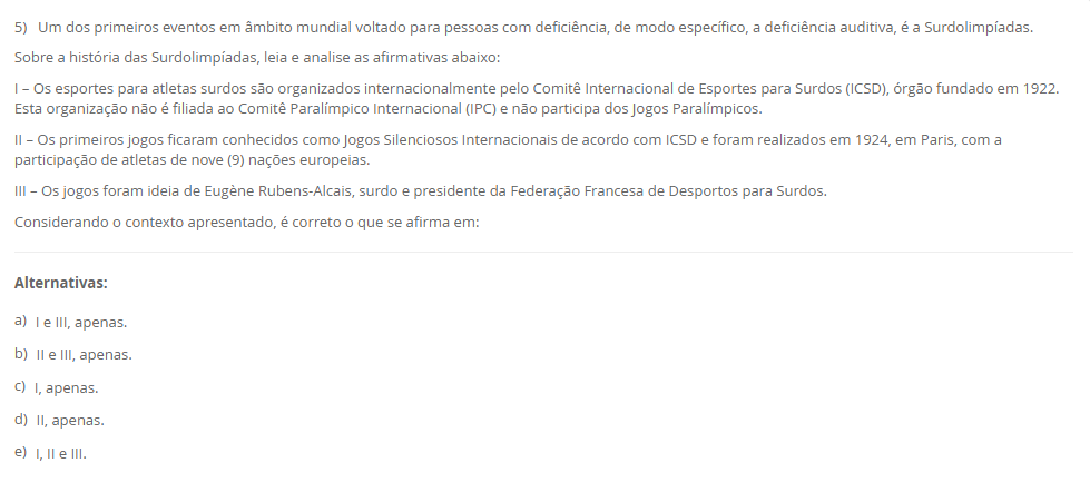5) Um dos primeiros eventos em âmbito mundial voltado para pessoas com deficiência, de modo específico, a deficiência auditiva, é a Surdolimpíadas. Sobre a história das Surdolimpíadas, leia e analise as afirmativas abaixo: I – Os esportes para atletas surdos são organizados internacionalmente pelo Comitê Internacional de Esportes para Surdos (ICSD), órgão fundado em 1922. Esta organização não é filiada ao Comitê Paralímpico Internacional (IPC) e não participa dos Jogos Paralímpicos. II – Os primeiros jogos ficaram conhecidos como Jogos Silenciosos Internacionais de acordo com ICSD e foram realizados em 1924, em Paris, com a participação de atletas de nove (9) nações europeias. III – Os jogos foram ideia de Eugène Rubens-Alcais, surdo e presidente da Federação Francesa de Desportos para Surdos. Considerando o contexto apresentado, é correto o que se afirma em: Alternativas: a) I e III, apenas. b) II e III, apenas. c) I, apenas. d) II, apenas. e) I, II e III.