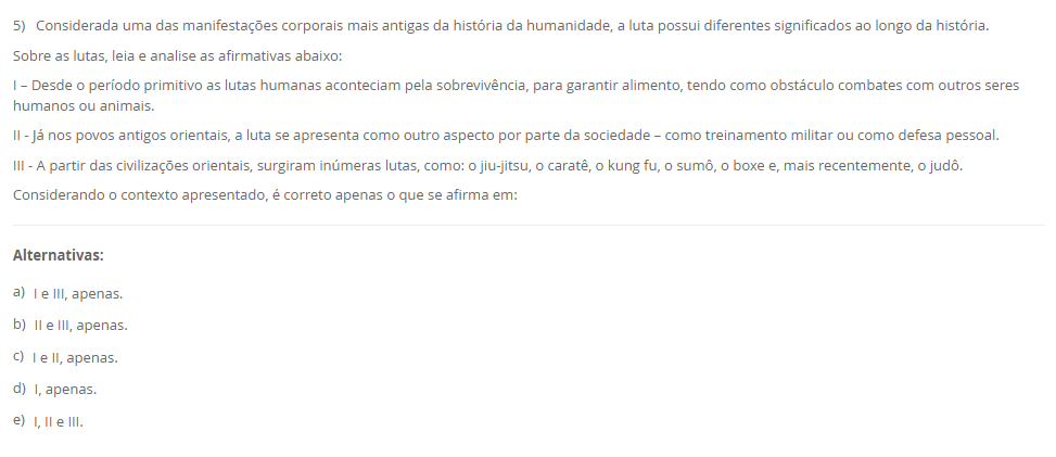 5) Considerada uma das manifestações corporais mais antigas da história da humanidade, a luta possui diferentes significados ao longo da história. Sobre as lutas, leia e analise as afirmativas abaixo: I – Desde o período primitivo as lutas humanas aconteciam pela sobrevivência, para garantir alimento, tendo como obstáculo combates com outros seres humanos ou animais. II - Já nos povos antigos orientais, a luta se apresenta como outro aspecto por parte da sociedade – como treinamento militar ou como defesa pessoal. III - A partir das civilizações orientais, surgiram inúmeras lutas, como: o jiu-jitsu, o caratê, o kung fu, o sumô, o boxe e, mais recentemente, o judô. Considerando o contexto apresentado, é correto apenas o que se afirma em: Alternativas: a) I e III, apenas. b) II e III, apenas. c) I e II, apenas. d) I, apenas. e) I, II e III.