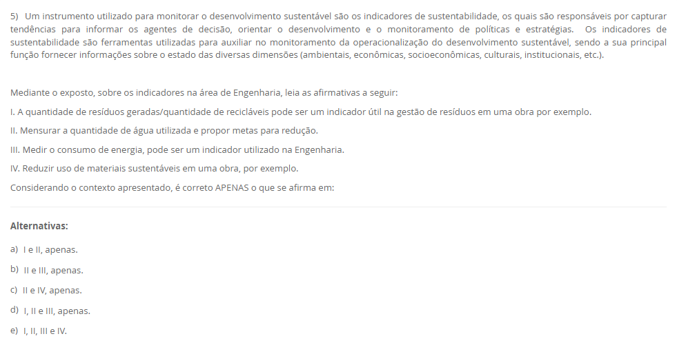5) Um instrumento utilizado para monitorar o desenvolvimento sustentável são os indicadores de sustentabilidade, os quais são responsáveis por capturar tendências para informar os agentes de decisão, orientar o desenvolvimento e o monitoramento de políticas e estratégias. Os indicadores de sustentabilidade são ferramentas utilizadas para auxiliar no monitoramento da operacionalização do desenvolvimento sustentável, sendo a sua principal função fornecer informações sobre o estado das diversas dimensões (ambientais, econômicas, socioeconômicas, culturais, institucionais, etc.). Mediante o exposto, sobre os indicadores na área de Engenharia, leia as afirmativas a seguir: I. A quantidade de resíduos geradas/quantidade de recicláveis pode ser um indicador útil na gestão de resíduos em uma obra por exemplo. II. Mensurar a quantidade de água utilizada e propor metas para redução. III. Medir o consumo de energia, pode ser um indicador utilizado na Engenharia. IV. Reduzir uso de materiais sustentáveis em uma obra, por exemplo. Considerando o contexto apresentado, é correto APENAS o que se afirma em: Alternativas: a) I e II, apenas. b) II e III, apenas. c) II e IV, apenas. d) I, II e III, apenas. e) I, II, III e IV. Resposta correta: letra d. Comentário: Indicadores úteis: resíduos/recicláveis (I), consumo de água com metas (II) e consumo de energia (III). A IV está equivocada — o objetivo é ampliar (não reduzir) o uso de materiais sustentáveis. Resposta completa da Av1 - Esg - Ambiental, Social e Governança na Engenharia https://normasacademicas.com/artigos/resposta-da-av1-esg-ambiental-social-e-governanca-na-engenharia/