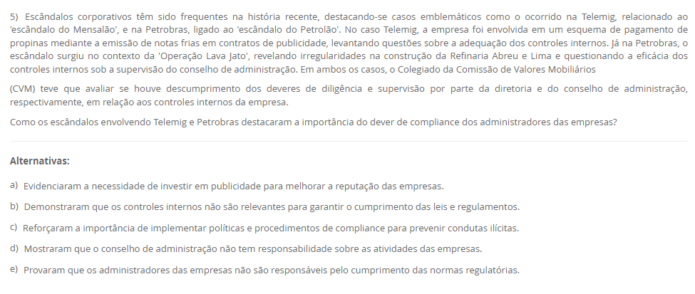 5) Escândalos corporativos têm sido frequentes na história recente, destacando-se casos emblemáticos como o ocorrido na Telemig, relacionado ao 'escândalo do Mensalão', e na Petrobras, ligado ao 'escândalo do Petrolão'. No caso Telemig, a empresa foi envolvida em um esquema de pagamento de propinas mediante a emissão de notas frias em contratos de publicidade, levantando questões sobre a adequação dos controles internos. Já na Petrobras, o escândalo surgiu no contexto da 'Operação Lava Jato', revelando irregularidades na construção da Refinaria Abreu e Lima e questionando a eficácia dos controles internos sob a supervisão do conselho de administração. Em ambos os casos, o Colegiado da Comissão de Valores Mobiliários (CVM) teve que avaliar se houve descumprimento dos deveres de diligência e supervisão por parte da diretoria e do conselho de administração, respectivamente, em relação aos controles internos da empresa. Como os escândalos envolvendo Telemig e Petrobras destacaram a importância do dever de compliance dos administradores das empresas? Alternativas: a) Evidenciaram a necessidade de investir em publicidade para melhorar a reputação das empresas. b) Demonstraram que os controles internos não são relevantes para garantir o cumprimento das leis e regulamentos. c) Reforçaram a importância de implementar políticas e procedimentos de compliance para prevenir condutas ilícitas. d) Mostraram que o conselho de administração não tem responsabilidade sobre as atividades das empresas. e) Provaram que os administradores das empresas não são responsáveis pelo cumprimento das normas regulatórias.