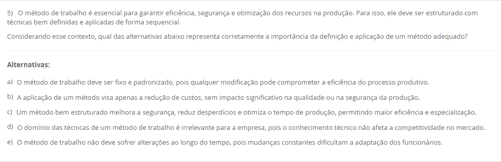 5) O método de trabalho é essencial para garantir eficiência, segurança e otimização dos recursos na produção. Para isso, ele deve ser estruturado com técnicas bem definidas e aplicadas de forma sequencial. Considerando esse contexto, qual das alternativas abaixo representa corretamente a importância da definição e aplicação de um método adequado? Alternativas: a) O método de trabalho deve ser fixo e padronizado, pois qualquer modificação pode comprometer a eficiência do processo produtivo. b) A aplicação de um método visa apenas a redução de custos, sem impacto significativo na qualidade ou na segurança da produção. c) Um método bem estruturado melhora a segurança, reduz desperdícios e otimiza o tempo de produção, permitindo maior eficiência e especialização. d) O domínio das técnicas de um método de trabalho é irrelevante para a empresa, pois o conhecimento técnico não afeta a competitividade no mercado. e) O método de trabalho não deve sofrer alterações ao longo do tempo, pois mudanças constantes dificultam a adaptação dos funcionários.