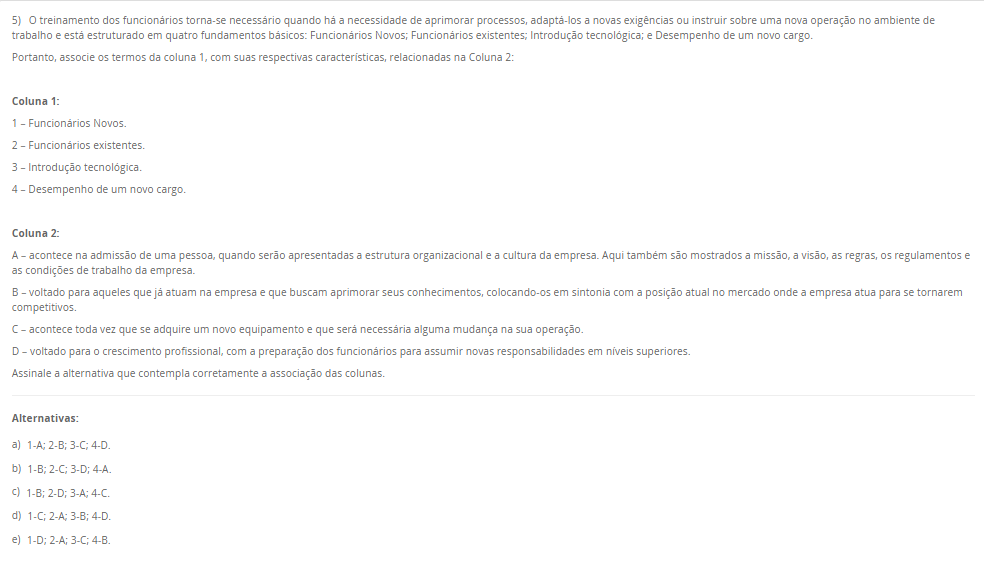 5) O treinamento dos funcionários torna-se necessário quando há a necessidade de aprimorar processos, adaptá-los a novas exigências ou instruir sobre uma nova operação no ambiente de trabalho e está estruturado em quatro fundamentos básicos: Funcionários Novos; Funcionários existentes; Introdução tecnológica; e Desempenho de um novo cargo. Portanto, associe os termos da coluna 1, com suas respectivas características, relacionadas na Coluna 2: Coluna 1: 1 – Funcionários Novos. 2 – Funcionários existentes. 3 – Introdução tecnológica. 4 – Desempenho de um novo cargo. Coluna 2: A – acontece na admissão de uma pessoa, quando serão apresentadas a estrutura organizacional e a cultura da empresa. Aqui também são mostrados a missão, a visão, as regras, os regulamentos e as condições de trabalho da empresa. B – voltado para aqueles que já atuam na empresa e que buscam aprimorar seus conhecimentos, colocando-os em sintonia com a posição atual no mercado onde a empresa atua para se tornarem competitivos. C – acontece toda vez que se adquire um novo equipamento e que será necessária alguma mudança na sua operação. D – voltado para o crescimento profissional, com a preparação dos funcionários para assumir novas responsabilidades em níveis superiores. Assinale a alternativa que contempla corretamente a associação das colunas. Alternativas: a) 1-A; 2-B; 3-C; 4-D. b) 1-B; 2-C; 3-D; 4-A. c) 1-B; 2-D; 3-A; 4-C. d) 1-C; 2-A; 3-B; 4-D. e) 1-D; 2-A; 3-C; 4-B.