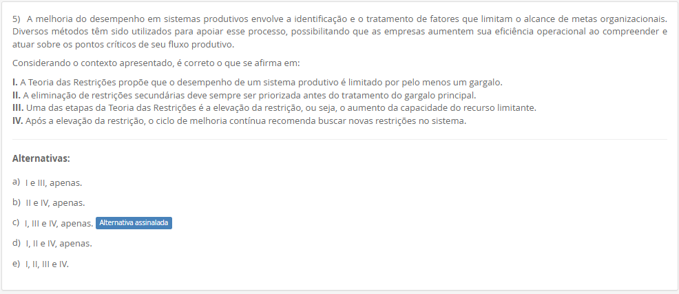 5) A melhoria do desempenho em sistemas produtivos envolve a identificação e o tratamento de fatores que limitam o alcance de metas organizacionais. Diversos métodos têm sido utilizados para apoiar esse processo, possibilitando que as empresas aumentem sua eficiência operacional ao compreender e atuar sobre os pontos críticos de seu fluxo produtivo. Considerando o contexto apresentado, é correto o que se afirma em: I. A Teoria das Restrições propõe que o desempenho de um sistema produtivo é limitado por pelo menos um gargalo. II. A eliminação de restrições secundárias deve sempre ser priorizada antes do tratamento do gargalo principal. III. Uma das etapas da Teoria das Restrições é a elevação da restrição, ou seja, o aumento da capacidade do recurso limitante. IV. Após a elevação da restrição, o ciclo de melhoria contínua recomenda buscar novas restrições no sistema. Alternativas: a) I e III, apenas. b) II e IV, apenas. c) I, III e IV, apenas. d) I, II e IV, apenas. e) I, II, III e IV.