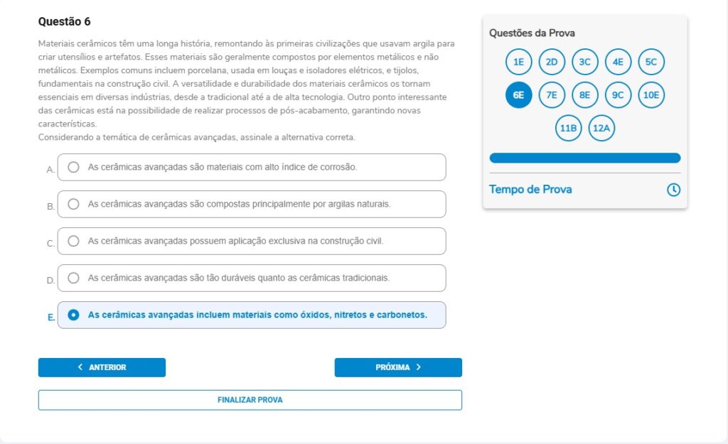 Questão 6
Materiais cerâmicos têm uma longa história, remontando às primeiras civilizações que usavam argila para criar utensílios e artefatos. Esses materiais são geralmente compostos por elementos metálicos e não metálicos. Exemplos comuns incluem porcelana, usada em louças e isoladores elétricos, e tijolos, fundamentais na construção civil. A versatilidade e durabilidade dos materiais cerâmicos os tornam essenciais em diversas indústrias, desde a tradicional até a de alta tecnologia. Outro ponto interessante das cerâmicas está na possibilidade de realizar processos de pós-acabamento, garantindo novas características.
Considerando a temática de cerâmicas avançadas, assinale a alternativa correta.

Alternativas
A) As cerâmicas avançadas são materiais com alto índice de corrosão.
B) As cerâmicas avançadas são compostas principalmente por argilas naturais.
C) As cerâmicas avançadas possuem aplicação exclusiva na construção civil.
D) As cerâmicas avançadas são tão duráveis quanto as cerâmicas tradicionais.
E) As cerâmicas avançadas incluem materiais como óxidos, nitretos e carbonetos.