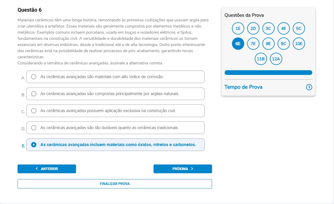 Questão 6 Materiais cerâmicos têm uma longa história, remontando às primeiras civilizações que usavam argila para criar utensílios e artefatos. Esses materiais são geralmente compostos por elementos metálicos e não metálicos. Exemplos comuns incluem porcelana, usada em louças e isoladores elétricos, e tijolos, fundamentais na construção civil. A versatilidade e durabilidade dos materiais cerâmicos os tornam essenciais em diversas indústrias, desde a tradicional até a de alta tecnologia. Outro ponto interessante das cerâmicas está na possibilidade de realizar processos de pós-acabamento, garantindo novas características. Considerando a temática de cerâmicas avançadas, assinale a alternativa correta. Alternativas A) As cerâmicas avançadas são materiais com alto índice de corrosão. B) As cerâmicas avançadas são compostas principalmente por argilas naturais. C) As cerâmicas avançadas possuem aplicação exclusiva na construção civil. D) As cerâmicas avançadas são tão duráveis quanto as cerâmicas tradicionais. E) As cerâmicas avançadas incluem materiais como óxidos, nitretos e carbonetos.