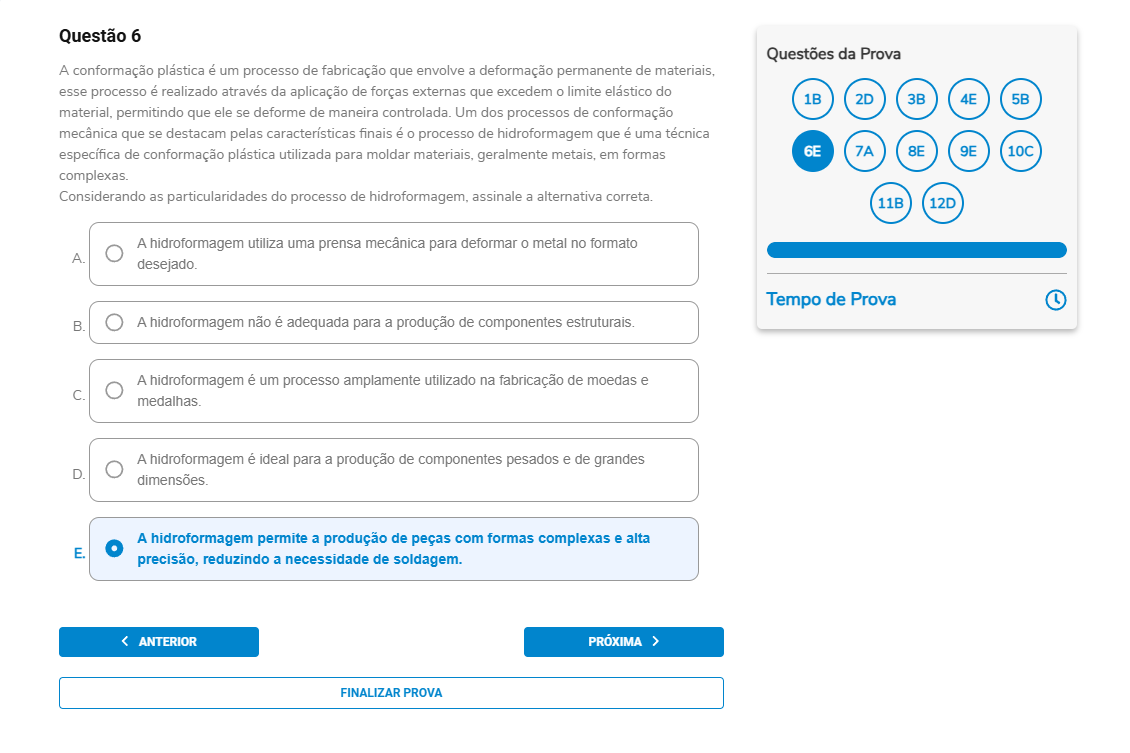 Questão 6 A conformação plástica […] Um dos processos é a hidroformagem, técnica para moldar metais em formas complexas. Considerando as particularidades do processo de hidroformagem, assinale a alternativa correta. A. A hidroformagem utiliza uma prensa mecânica para deformar o metal no formato desejado. B. A hidroformagem não é adequada para a produção de componentes estruturais. C. A hidroformagem é um processo amplamente utilizado na fabricação de moedas e medalhas. D. A hidroformagem é ideal para a produção de componentes pesados e de grandes dimensões. E. A hidroformagem permite a produção de peças com formas complexas e alta precisão, reduzindo a necessidade de soldagem.