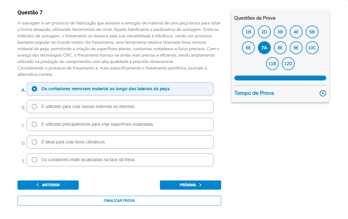Questão 7 A usinagem envolve a remoção de material; no fresamento, uma fresa rotativa cria superfícies planas/contornos/furos. Considerando o fresamento, especificamente o fresamento periférico, assinale a alternativa correta. A. Os cortadores removem material ao longo das laterais da peça. B. É utilizado para criar roscas externas ou internas. C. É utilizado principalmente para criar superfícies ovalizadas. D. É ideal para criar furos cilíndricos. E. Os cortadores estão localizados na face da fresa.