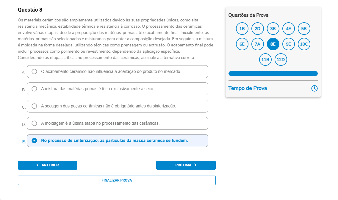 Questão 8 Os materiais cerâmicos são amplamente utilizados; o processamento vai da preparação das matérias-primas à moldagem, secagem, sinterização e acabamento (polimento/revestimento), conforme a aplicação. Considerando as etapas críticas, assinale a alternativa correta. A. O acabamento cerâmico não influencia a aceitação do produto no mercado. B. A mistura das matérias-primas é feita exclusivamente a seco. C. A secagem das peças cerâmicas não é obrigatória antes da sinterização. D. A moldagem é a última etapa no processamento das cerâmicas. E. No processo de sinterização, as partículas da massa cerâmica se fundem.