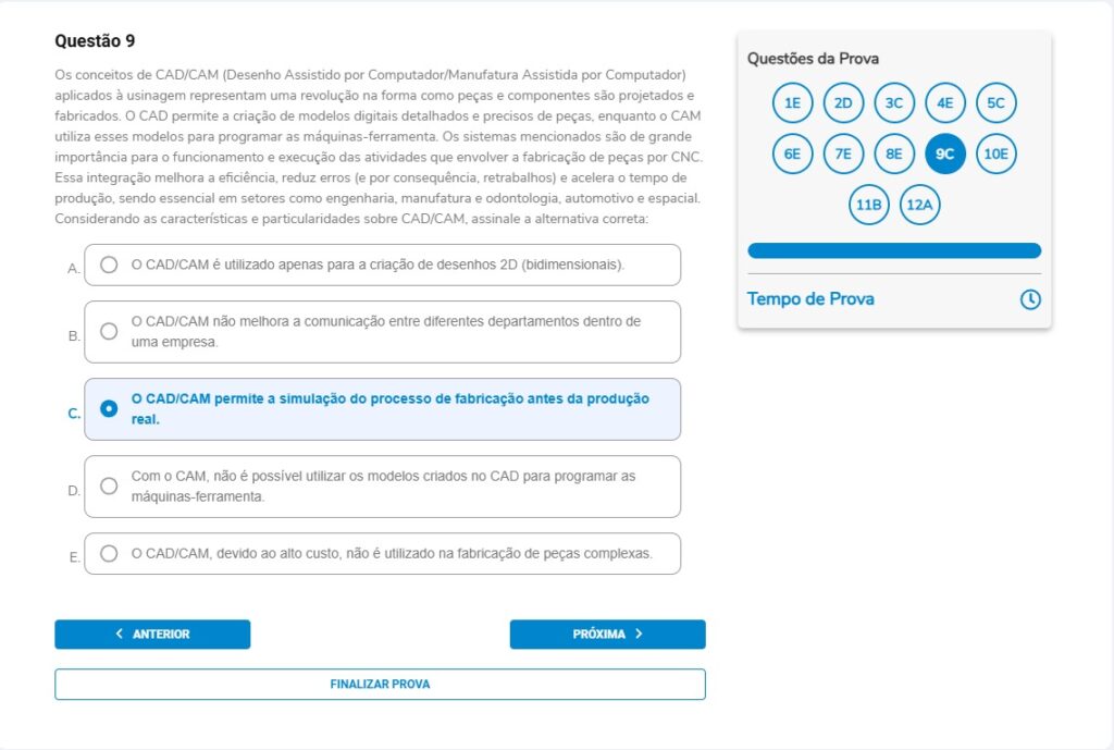 Questão 9
Os conceitos de CAD/CAM (Desenho Assistido por Computador/Manufatura Assistida por Computador) aplicados à usinagem representam uma revolução na forma como peças e componentes são projetados e fabricados. O CAD permite a criação de modelos digitais detalhados e precisos de peças, enquanto o CAM utiliza esses modelos para programar as máquinas-ferramenta. Os sistemas mencionados são de grande importância para o funcionamento e execução das atividades que envolvem a fabricação de peças por CNC. Essa integração melhora a eficiência, reduz erros (e por consequência, retrabalhos) e acelera o tempo de produção, sendo essencial em setores como engenharia, manufatura e odontologia, automotivo e espacial.
Considerando as características e particularidades sobre CAD/CAM, assinale a alternativa correta:

Alternativas
A) O CAD/CAM é utilizado apenas para a criação de desenhos 2D (bidimensionais).
B) O CAD/CAM não melhora a comunicação entre diferentes departamentos dentro de uma empresa.
C) O CAD/CAM permite a simulação do processo de fabricação antes da produção real.
D) Com o CAM, não é possível utilizar os modelos criados no CAD para programar as máquinas-ferramenta.
E) O CAD/CAM, devido ao alto custo, não é utilizado na fabricação de peças complexas.