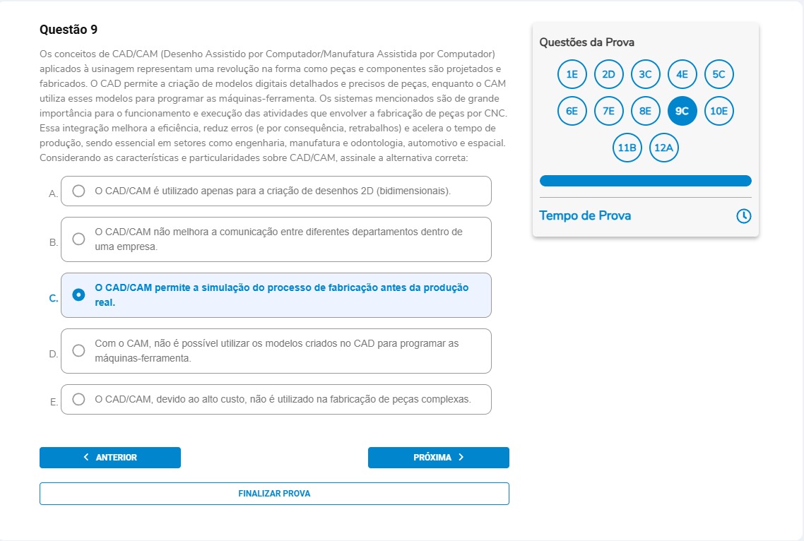 Questão 9 Os conceitos de CAD/CAM (Desenho Assistido por Computador/Manufatura Assistida por Computador) aplicados à usinagem representam uma revolução na forma como peças e componentes são projetados e fabricados. O CAD permite a criação de modelos digitais detalhados e precisos de peças, enquanto o CAM utiliza esses modelos para programar as máquinas-ferramenta. Os sistemas mencionados são de grande importância para o funcionamento e execução das atividades que envolvem a fabricação de peças por CNC. Essa integração melhora a eficiência, reduz erros (e por consequência, retrabalhos) e acelera o tempo de produção, sendo essencial em setores como engenharia, manufatura e odontologia, automotivo e espacial. Considerando as características e particularidades sobre CAD/CAM, assinale a alternativa correta: Alternativas A) O CAD/CAM é utilizado apenas para a criação de desenhos 2D (bidimensionais). B) O CAD/CAM não melhora a comunicação entre diferentes departamentos dentro de uma empresa. C) O CAD/CAM permite a simulação do processo de fabricação antes da produção real. D) Com o CAM, não é possível utilizar os modelos criados no CAD para programar as máquinas-ferramenta. E) O CAD/CAM, devido ao alto custo, não é utilizado na fabricação de peças complexas.