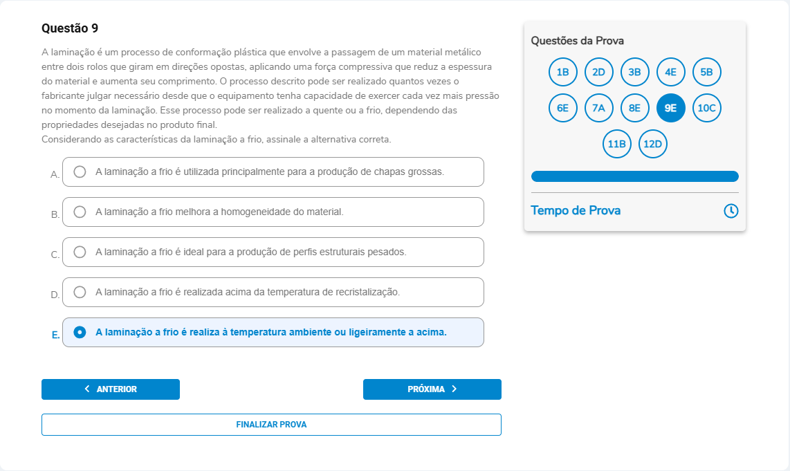 Questão 9 A laminação é um processo de conformação plástica por passagem do material entre rolos. Pode ser a quente ou a frio. Considerando as características da laminação a frio, assinale a alternativa correta. A. É utilizada principalmente para a produção de chapas grossas. B. A laminação a frio melhora a homogeneidade do material. C. A laminação a frio é ideal para a produção de perfis estruturais pesados. D. A laminação a frio é realizada acima da temperatura de recristalização. E. A laminação a frio se realiza à temperatura ambiente ou ligeiramente acima.