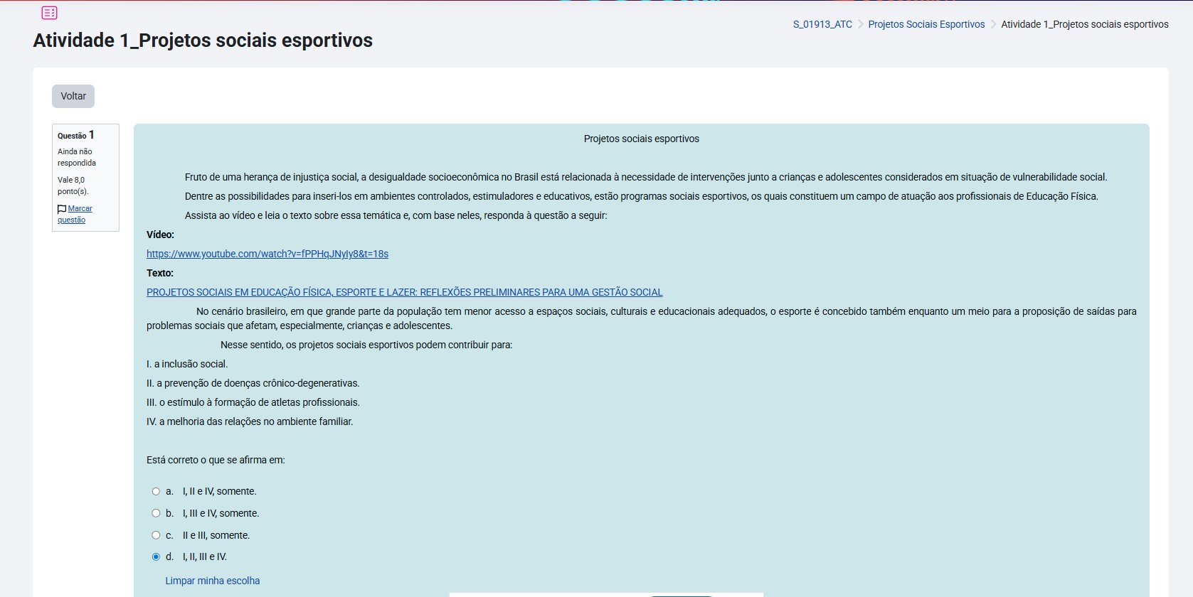 Fruto de uma herança de injustiça social, a desigualdade socioeconômica no Brasil está relacionada à necessidade de intervenções junto a crianças e adolescentes considerados em situação de vulnerabilidade social. Dentre as possibilidades para inseri-los em ambientes controlados, estimuladores e educativos, estão programas sociais esportivos, os quais constituem um campo de atuação aos profissionais de Educação Física. Assista ao vídeo e leia o texto sobre essa temática e, com base neles, responda à questão a seguir: No cenário brasileiro, em que grande parte da população tem menor acesso a espaços sociais, culturais e educacionais adequados, o esporte é concebido também enquanto um meio para a proposição de saídas para problemas sociais que afetam, especialmente, crianças e adolescentes. Nesse sentido, os projetos sociais esportivos podem contribuir para: I. a inclusão social. II. a revenção de doenças crônico-degenerativas. III. o estímulo à formação de atletas profissionais. IV. a melhoria das relações no ambiente familiar. Está correto o que se afirma em: Alternativas: a) I, II, III e IV. b) II e III, somente. c) I, III e IV, somente. d) I, II e IV, somente.