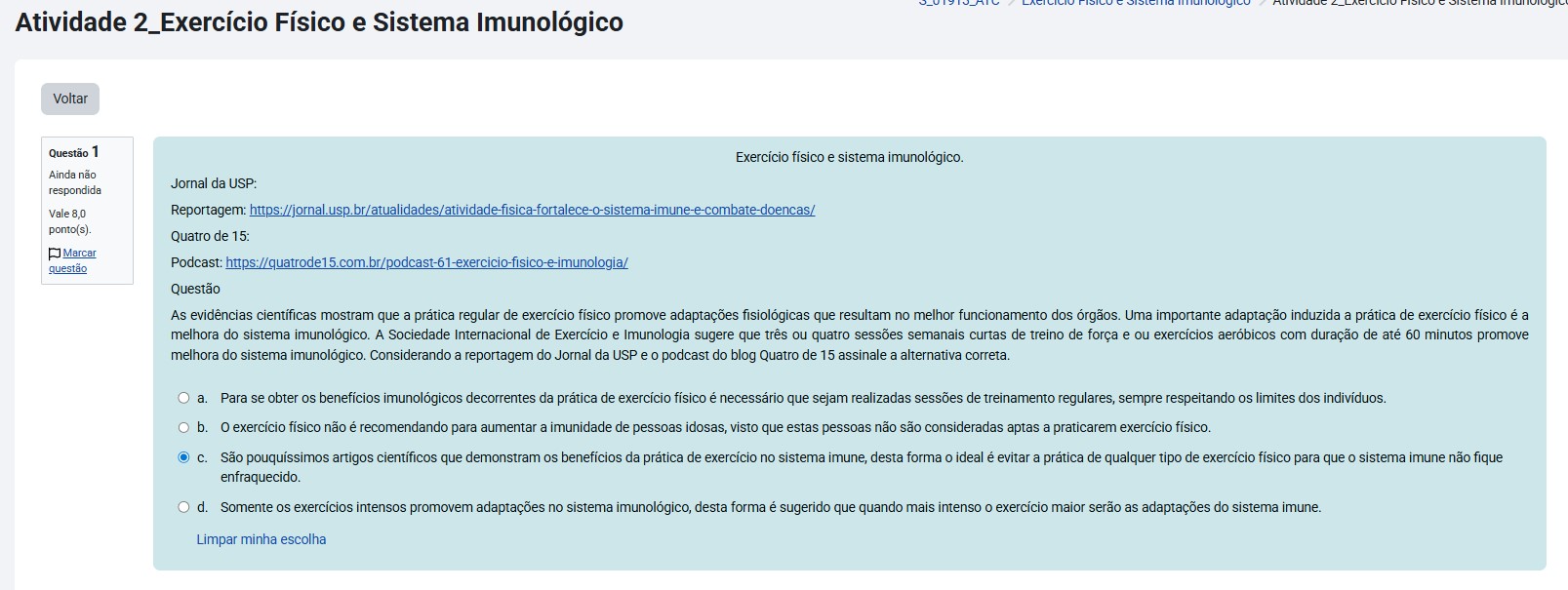 As evidências científicas mostram que a prática regular de exercício físico promove adaptações fisiológicas que resultam no melhor funcionamento dos órgãos. Uma importante adaptação induzida à prática de exercício físico é a melhora do sistema imunológico. A Sociedade Internacional de Exercício e Imunologia sugere que três ou quatro sessões semanais curtas de treino de força e/ou exercícios aeróbicos, com duração de até 60 minutos, promovem melhora do sistema imunológico. Considerando a reportagem do Jornal da USP e o podcast do blog Quatro de 15, assinale a alternativa correta. Alternativas: O exercício físico não é recomendando para aumentar a imunidade de pessoas idosas, visto que estas pessoas não são consideradas aptas a praticarem exercício físico. Somente os exercícios intensos promovem adaptações no sistema imunológico, desta forma é sugerido que quanto mais intenso o exercício maior serão as adaptações do sistema imune. Para se obter os benefícios imunológicos decorrentes da prática de exercício físico é necessário que sejam realizadas sessões de treinamento regulares, sempre respeitando os limites dos indivíduos. São pouquíssimos artigos científicos que demonstram os benefícios da prática de exercício no sistema imune, desta forma o ideal é evitar a prática de qualquer tipo de exercício físico para que o sistema imune não fique enfraquecido.
