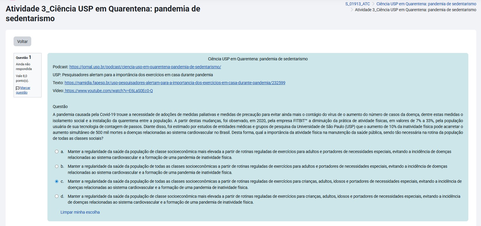 A pandemia causada pela Covid-19 trouxe a necessidade de adoção de medidas de precaução para evitar o contágio do vírus e o aumento do número de casos da doença, dentre estas medidas o isolamento social e a instalação da quarentena entre a população. A partir destas mudanças, foi observado, em 2020, pela empresa FITBIT™ a diminuição da prática de atividades físicas, em valores de 7% a 33%, pela população usuária de sua tecnologia de contagem de passos. Diante disso, foi estimado por estudos de entidades médicas e grupos de pesquisa da Universidade de São Paulo (USP) que o aumento de 10% da inatividade física pode acarretar o aumento simultâneo de 500 mil mortes a doenças relacionadas ao sistema cardiovascular no Brasil. Desta forma, qual a importância da atividade física na manutenção da saúde pública, sendo tão necessária na rotina da população de todas as classes sociais? a) Manter a regularidade da saúde da população de classe socioeconômica mais elevada a partir de rotinas reguladas de exercícios para crianças, adultos, idosos e portadores de necessidades especiais, evitando a incidência de doenças relacionadas ao sistema cardiovascular e a formação de uma pandemia de inatividade física. b) Manter a regularidade da saúde da população de todas as classes socioeconômicas a partir de rotinas reguladas de exercícios para adultos e portadores de necessidades especiais, evitando a incidência de doenças relacionadas ao sistema cardiovascular e a formação de uma pandemia de inatividade física. c) Manter a regularidade da saúde da população de todas as classes socioeconômicas a partir de rotinas reguladas de exercícios para crianças, adultos, idosos e portadores de necessidades especiais, evitando a incidência de doenças relacionadas ao sistema cardiovascular e a formação de uma pandemia de inatividade física. d) Manter a regularidade da saúde da população de classe socioeconômica mais elevada a partir de rotinas reguladas de exercícios para adultos e portadores de necessidades especiais, evitando a incidência de doenças relacionadas ao sistema cardiovascular e a formação de uma pandemia de inatividade física.