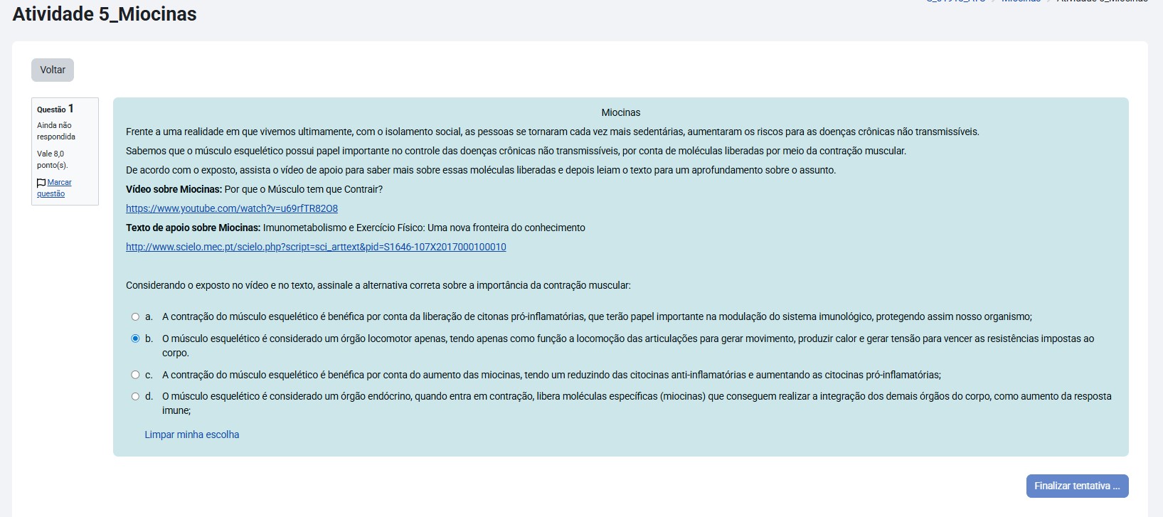 Miocinas Frente a uma realidade em que vivemos ultimamente, com o isolamento social, as pessoas se tornaram cada vez mais sedentárias, aumentando os riscos para as doenças crônicas não transmissíveis. Sabemos que o músculo esquelético possui papel importante no controle das doenças crônicas não transmissíveis, por conta de moléculas liberadas por meio da contração muscular. De acordo com o exposto, assista ao vídeo de apoio para saber mais sobre essas moléculas liberadas e depois leia o texto para um aprofundamento sobre o assunto. Considerando o exposto no vídeo e no texto, assinale a alternativa correta sobre a importância da contração muscular: a) A contração do músculo esquelético é benéfica por conta da liberação de citonas pró-inflamatórias, que terão papel importante na modulação do sistema imunológico, protegendo assim nosso organismo; b) O músculo esquelético é considerado um órgão endócrino, quando entra em contração, libera moléculas específicas (miocinas) que conseguem realizar a integração dos demais órgãos do corpo, como aumento da resposta imune; c) O músculo esquelético é considerado um órgão locomotor apenas, tendo apenas como função a locomoção das articulações para gerar movimento, produzir calor e gerar tensão para vencer as resistências impostas ao corpo. d) A contração do músculo esquelético é benéfica por conta do aumento das miocinas, tendo um reduzindo das citocinas anti-inflamatórias e aumentando as citocinas pró-inflamatórias;