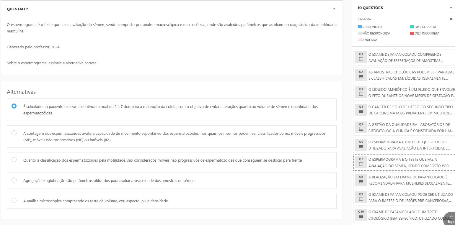 O espermograma é o teste que faz a avaliação do sêmen, sendo composto por análise macroscópica e microscópica, onde são avaliados parâmetros que auxiliam no diagnóstico da infertilidade masculina. Elaborado pelo professor, 2024. Alternativas: a) É solicitado ao paciente realizar abstinência sexual de 2 a 7 dias para a realização da coleta, com o objetivo de evitar alterações quanto ao volume de sêmen e quantidade dos espermatozoides. b) A contagem dos espermatozoides avalia a capacidade de movimento espontâneo dos espermatozoides, nos quais, os mesmos podem ser classificados como: móveis progressivos (MP), móveis não progressivos (NP) ou imóveis (IM). c) Quanto à classificação dos espermatozoides pela motilidade, são considerados móveis não progressivos os espermatozoides que conseguem se deslocar para frente. d) Agregação e aglutinação são parâmetros utilizados para avaliar a viscosidade das amostras de sêmen. e) A análise microscópica compreende os testes de volume, cor, aspecto, pH e densidade.