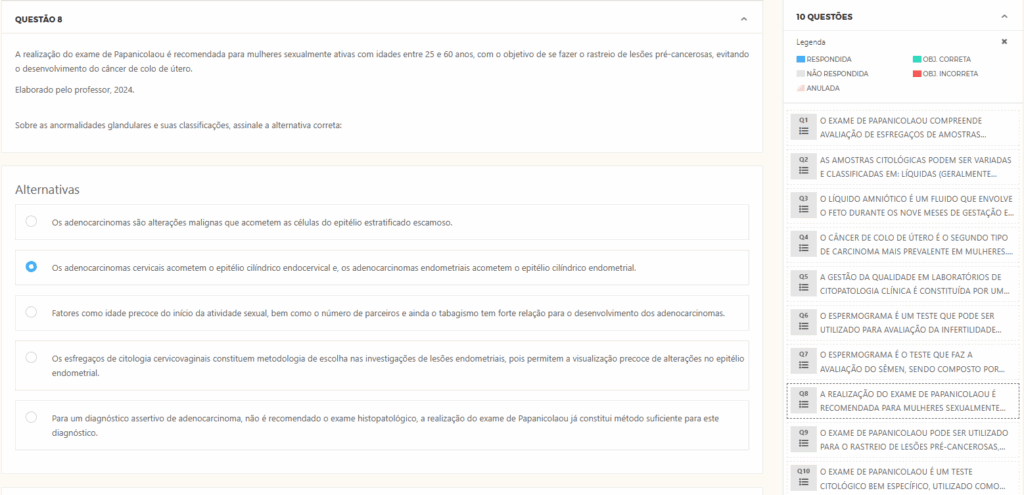 Questão 8
A realização do exame de Papanicolaou é recomendada para mulheres sexualmente ativas com idades entre 25 e 60 anos, com o objetivo de se fazer o rastreio de lesões pré-cancerosas, evitando o desenvolvimento do câncer de colo de útero.

​Elaborado pelo professor, 2024.


Sobre as anormalidades glandulares e suas classificações, assinale a alternativa correta:

Alternativas
Alternativa 1:
Os adenocarcinomas são alterações malignas que acometem as células do epitélio estratificado escamoso.

Alternativa 2:
Os adenocarcinomas cervicais acometem o epitélio cilíndrico endocervical e, os adenocarcinomas endometriais acometem o epitélio cilíndrico endometrial.

Alternativa 3:
Fatores como idade precoce do início da atividade sexual, bem como o número de parceiros e ainda o tabagismo tem forte relação para o desenvolvimento dos adenocarcinomas.

Alternativa 4:
Os esfregaços de citologia cervicovaginais constituem metodologia de escolha nas investigações de lesões endometriais, pois permitem a visualização precoce de alterações no epitélio endometrial.

Alternativa 5:
Para um diagnóstico assertivo de adenocarcinoma, não é recomendado o exame histopatológico, a realização do exame de Papanicolaou já constitui método suficiente para este diagnóstico.