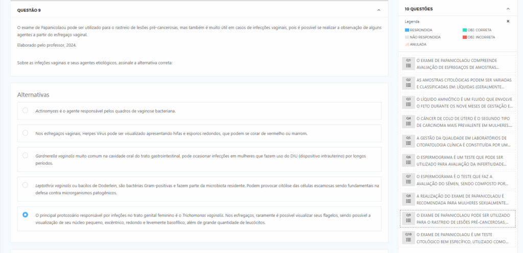 O exame de Papanicolaou pode ser utilizado para o rastreio de lesões pré-cancerosas, mas também é muito útil em casos de infecções vaginais, pois é possível se realizar a observação de alguns agentes a partir do esfregaço vaginal. Elaborado pelo professor, 2024. Alternativas:
a) Actinomyces é o agente responsável pelos quadros de vaginose bacteriana. b) Nos esfregaços vaginais, Herpes Vírus pode ser visualizado apresentando hifas e esporos redondos, que podem se corar de vermelho ou marrom. c) Gardnerella vaginalis muito comum na cavidade oral do trato gastrointestinal, pode ocasionar infecções em mulheres que fazem uso do DIU (dispositivo intrauterino) por longos períodos. d) Leptothrix vaginalis ou bacilos de Döderlein, são bactérias Gram-positivas e fazem parte da microbiota residente. Podem provocar citólise das células escamosas sendo fundamentais na defesa contra microrganismos patogênicos. e) O principal protozoário responsável por infecções no trato genital feminino é o Trichomonas vaginalis. Nos esfregaços, raramente é possível visualizar seus flagelos, sendo possível a visualização de seu núcleo pequeno, excêntrico, redondo e levemente basofílico, além de grande quantidade de leucócitos.
