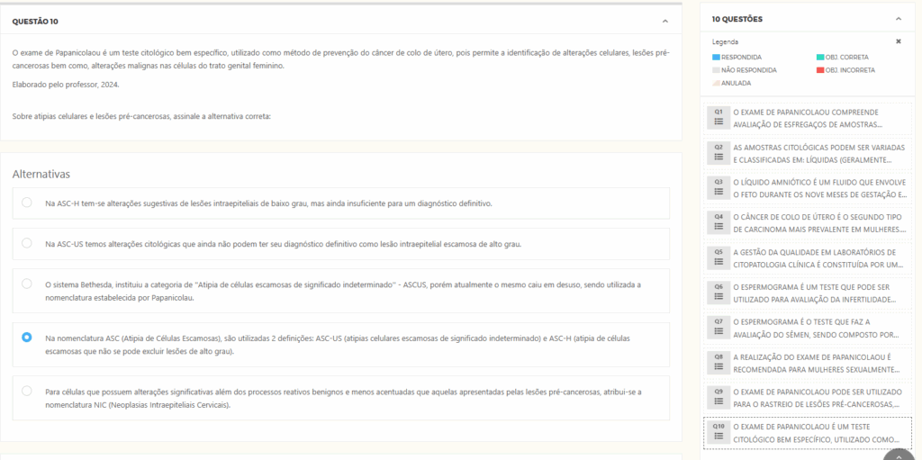 O exame de Papanicolaou é um teste citológico bem específico, utilizado como método de prevenção do câncer de colo de útero, pois permite a identificação de alterações celulares, lesões pré-cancerosas bem como, alterações malignas nas células do trato genital feminino.
Elaborado pelo professor, 2024. Alternativas: a) Na ASC-H tem-se alterações sugestivas de lesões intraepiteliais de baixo grau, mas ainda insuficiente para um diagnóstico definitivo.
b) Na ASC-US temos alterações citológicas que ainda não podem ter seu diagnóstico definitivo como lesão intraepitelial escamosa de alto grau. c) O sistema Bethesda, instituiu a categoria de “Atipia de células escamosas de significado indeterminado” – ASCUS, porém atualmente o mesmo caiu em desuso, sendo utilizada a nomenclatura estabelecida por Papanicolau.
d) Na nomenclatura ASC (Atipia de Células Escamosas), são utilizadas 2 definições: ASC-US (atipias celulares escamosas de significado indeterminado) e ASC-H (atipia de células escamosas que não se pode excluir lesões de alto grau). e) Para células que possuem alterações significativas além dos processos reativos benignos e menos acentuadas que aquelas apresentadas pelas lesões pré-cancerosas, atribui-se a nomenclatura NIC (Neoplasias Intraepiteliais Cervicais).
