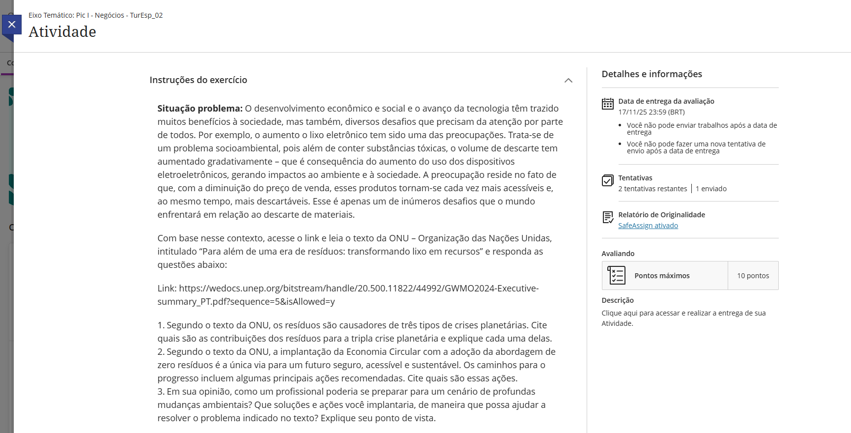 Situação problema: O desenvolvimento econômico e social e o avanço da tecnologia têm trazido muitos benefícios à sociedade, mas também, diversos desafios que precisam da atenção por parte de todos. Por exemplo, o aumento o lixo eletrônico tem sido uma das preocupações. Trata-se de um problema socioambiental, pois além de conter substâncias tóxicas, o volume de descarte tem aumentado gradativamente – que é consequência do aumento do uso dos dispositivos eletroeletrônicos, gerando impactos ao ambiente e à sociedade. A preocupação reside no fato de que, com a diminuição do preço de venda, esses produtos tornam-se cada vez mais acessíveis e, ao mesmo tempo, mais descartáveis. Esse é apenas um de inúmeros desafios que o mundo enfrentará em relação ao descarte de materiais. Com base nesse contexto, acesse o link e leia o texto da ONU – Organização das Nações Unidas, intitulado “Para além de uma era de resíduos: transformando lixo em recursos” e responda as questões abaixo: Link: https://wedocs.unep.org/bitstream/handle/20.500.11822/44992/GWMO2024-Executive-summary_PT.pdf?sequence=5&isAllowed=y 1. Segundo o texto da ONU, os resíduos são causadores de três tipos de crises planetárias. Cite quais são as contribuições dos resíduos para a tripla crise planetária e explique cada uma delas. 2. Segundo o texto da ONU, a implantação da Economia Circular com a adoção da abordagem de zero resíduos é a única via para um futuro seguro, acessível e sustentável. Os caminhos para o progresso incluem algumas principais ações recomendadas. Cite quais são essas ações. 3. Em sua opinião, como um profissional poderia se preparar para um cenário de profundas mudanças ambientais? Que soluções e ações você implantaria, de maneira que possa ajudar a resolver o problema indicado no texto? Explique seu ponto de vista.