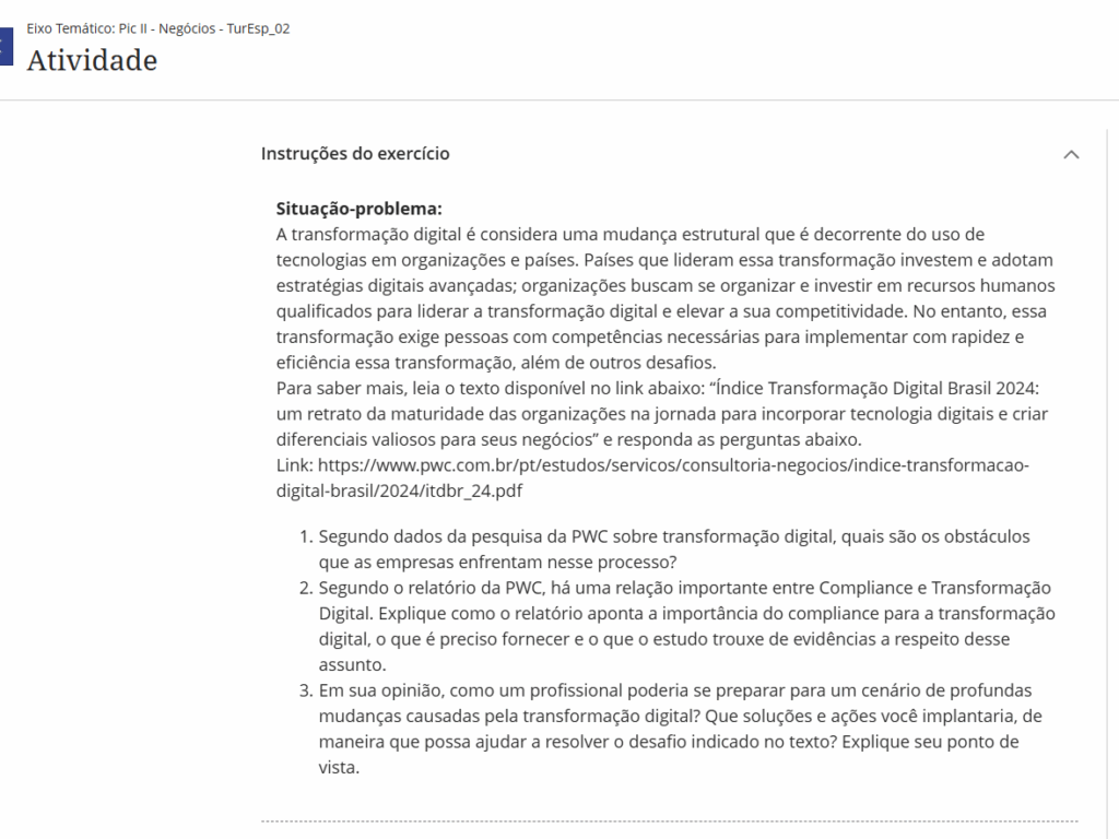 A transformação digital é considera uma mudança estrutural que é decorrente do uso de tecnologias em organizações e países. Países que lideram essa transformação investem e adotam estratégias digitais avançadas; organizações buscam se organizar e investir em recursos humanos qualificados para liderar a transformação digital e elevar a sua competitividade. No entanto, essa transformação exige pessoas com competências necessárias para implementar com rapidez e eficiência essa transformação, além de outros desafios.

Para saber mais, leia o texto disponível no link abaixo: “Índice Transformação Digital Brasil 2024: um retrato da maturidade das organizações na jornada para incorporar tecnologia digitais e criar diferenciais valiosos para seus negócios” e responda as perguntas abaixo.

Link: https://www.pwc.com.br/pt/estudos/servicos/consultoria-negocios/indice-transformacao-digital-brasil/2024/itdbr_24.pdf

Segundo dados da pesquisa da PWC sobre transformação digital, quais são os obstáculos que as empresas enfrentam nesse processo?

Segundo o relatório da PWC, há uma relação importante entre Compliance e Transformação Digital. Explique como o relatório aponta a importância do compliance para a transformação digital, o que é preciso fornecer e o que o estudo trouxe de evidências a respeito desse assunto.

Em sua opinião, como um profissional poderia se preparar para um cenário de profundas mudanças causadas pela transformação digital? Que soluções e ações você implantaria, de maneira que possa ajudar a resolver o desafio indicado no texto? Explique seu ponto de vista.